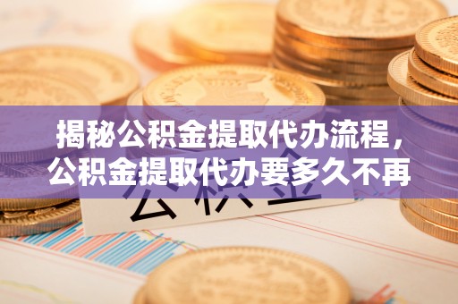 二七揭秘公积金提取代办流程，公积金提取代办要多久不再迷茫