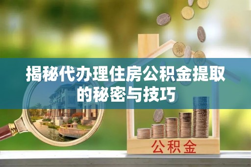 二七揭秘代办理住房公积金提取的秘密与技巧