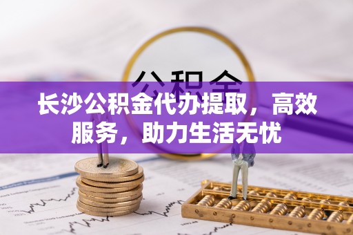 二七长沙公积金代办提取，高效服务，助力生活无忧